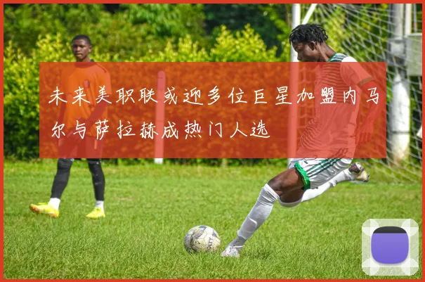 未来美职联或迎多位巨星加盟内马尔与萨拉赫成热门人选