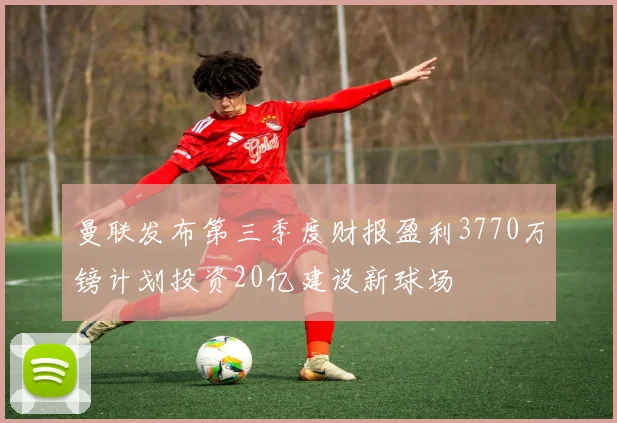曼联发布第三季度财报盈利3770万镑计划投资20亿建设新球场
