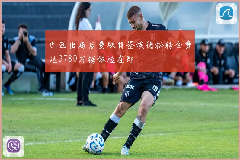 巴西出局后曼联将签埃德松转会费达3780万镑体检在即