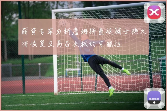 薪资专家分析詹姆斯重返骑士热火将恢复交易否决权的可能性