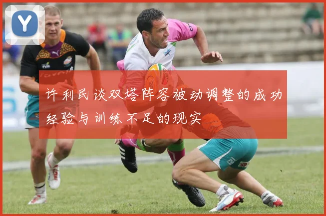 许利民谈双塔阵容被动调整的成功经验与训练不足的现实