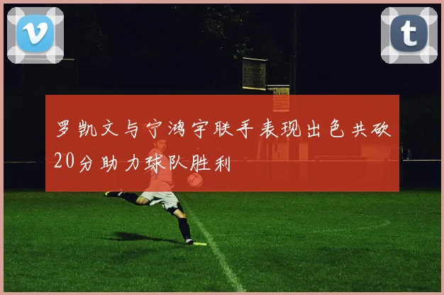 罗凯文与宁鸿宇联手表现出色共砍20分助力球队胜利