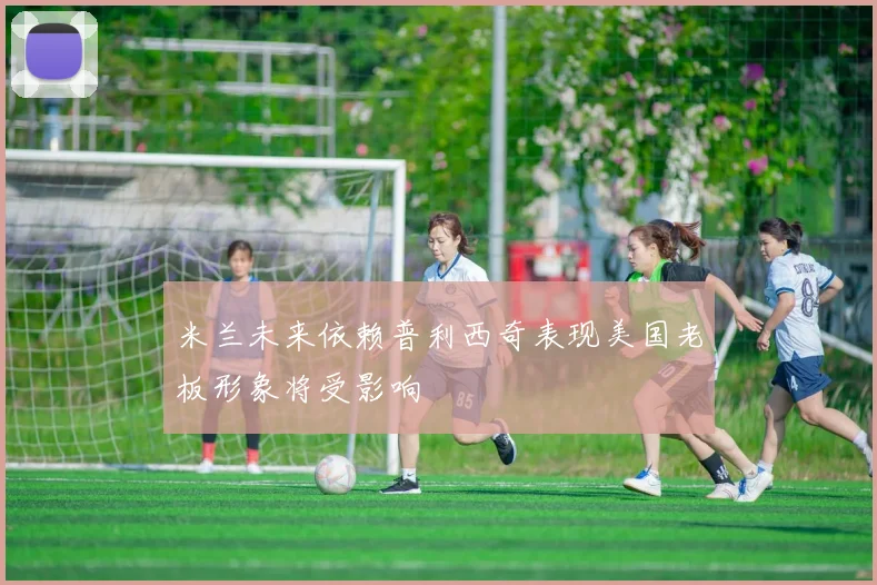 米兰未来依赖普利西奇表现美国老板形象将受影响