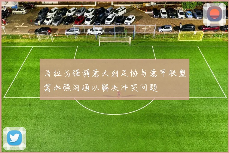 马拉戈强调意大利足协与意甲联盟需加强沟通以解决冲突问题