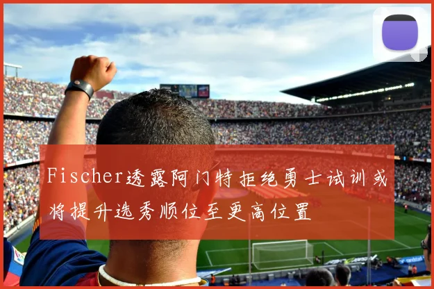 Fischer透露阿门特拒绝勇士试训或将提升选秀顺位至更高位置