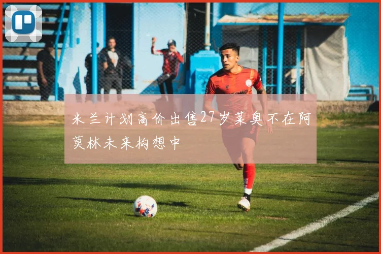 米兰计划高价出售27岁莱奥不在阿莫林未来构想中