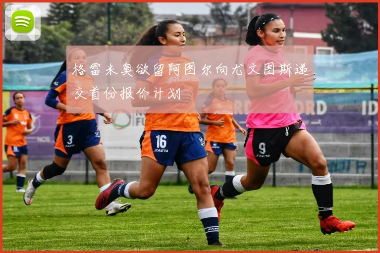 格雷米奥欲留阿图尔向尤文图斯递交首份报价计划