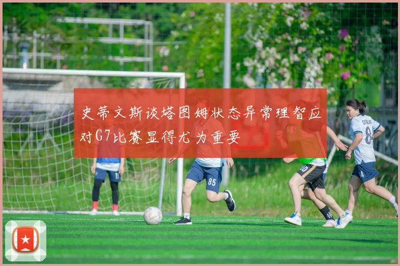 史蒂文斯谈塔图姆状态异常理智应对G7比赛显得尤为重要
