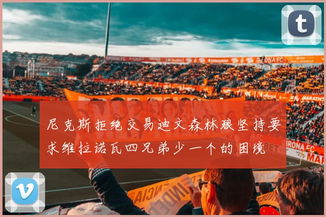 尼克斯拒绝交易迪文森林狼坚持要求维拉诺瓦四兄弟少一个的困境