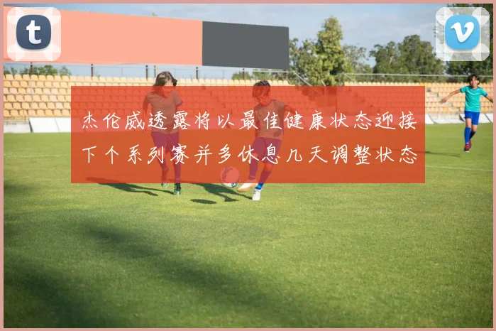 杰伦威透露将以最佳健康状态迎接下个系列赛并多休息几天调整状态