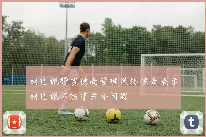 姆巴佩赞赏德尚管理风格德尚表示姆巴佩不防守并非问题