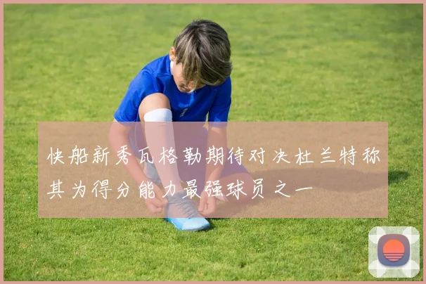 快船新秀瓦格勒期待对决杜兰特称其为得分能力最强球员之一