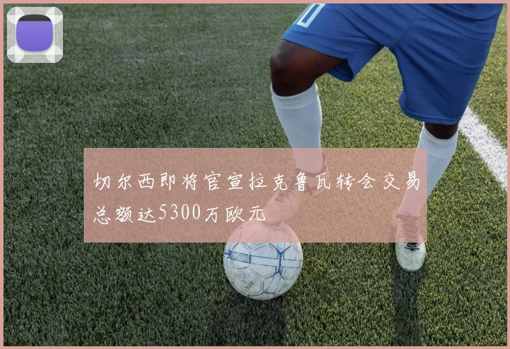 切尔西即将官宣拉克鲁瓦转会交易总额达5300万欧元