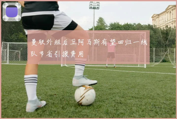 曼联外租后卫阿马斯有望回归一线队节省引援费用