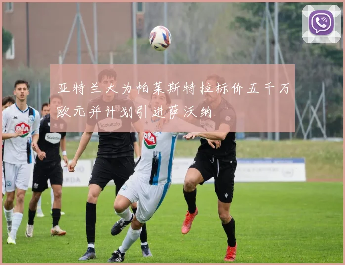 亚特兰大为帕莱斯特拉标价五千万欧元并计划引进萨沃纳