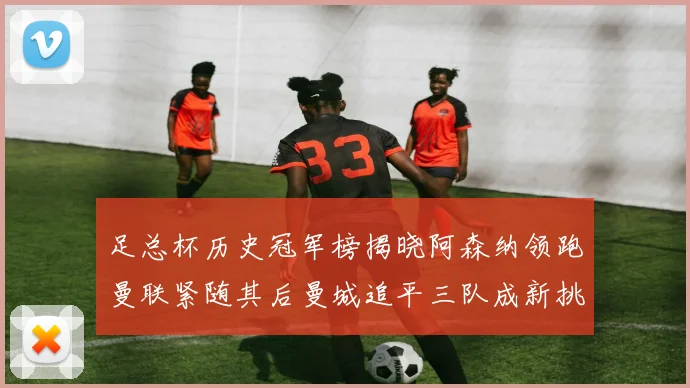 足总杯历史冠军榜揭晓阿森纳领跑曼联紧随其后曼城追平三队成新挑战
