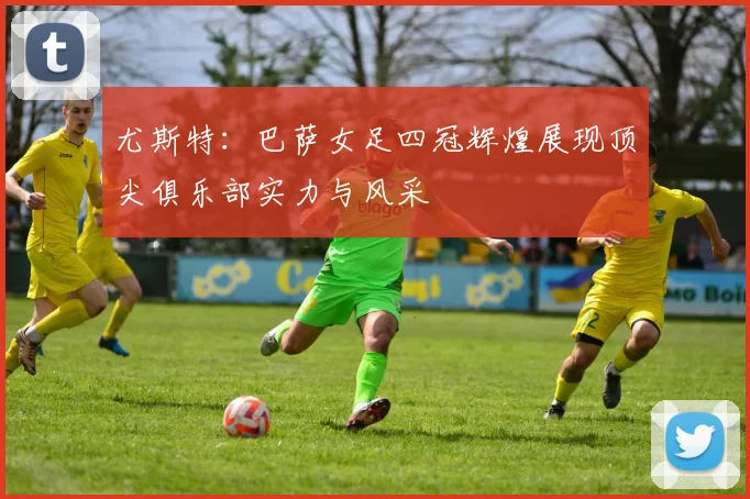 尤斯特：巴萨女足四冠辉煌展现顶尖俱乐部实力与风采
