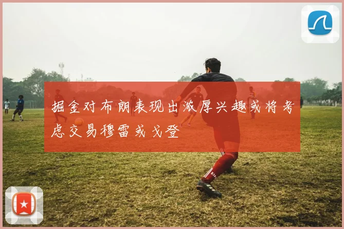 掘金对布朗表现出浓厚兴趣或将考虑交易穆雷或戈登