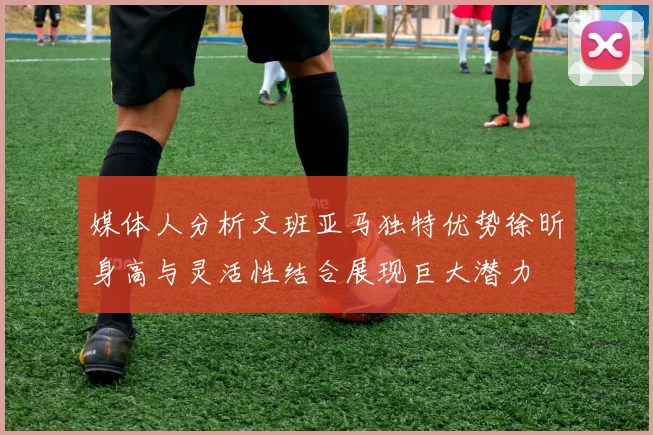 媒体人分析文班亚马独特优势徐昕身高与灵活性结合展现巨大潜力
