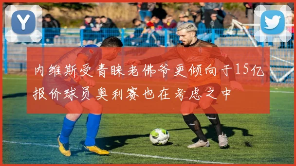内维斯受青睐老佛爷更倾向于15亿报价球员奥利赛也在考虑之中