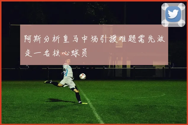 阿斯分析皇马中场引援难题需先放走一名核心球员