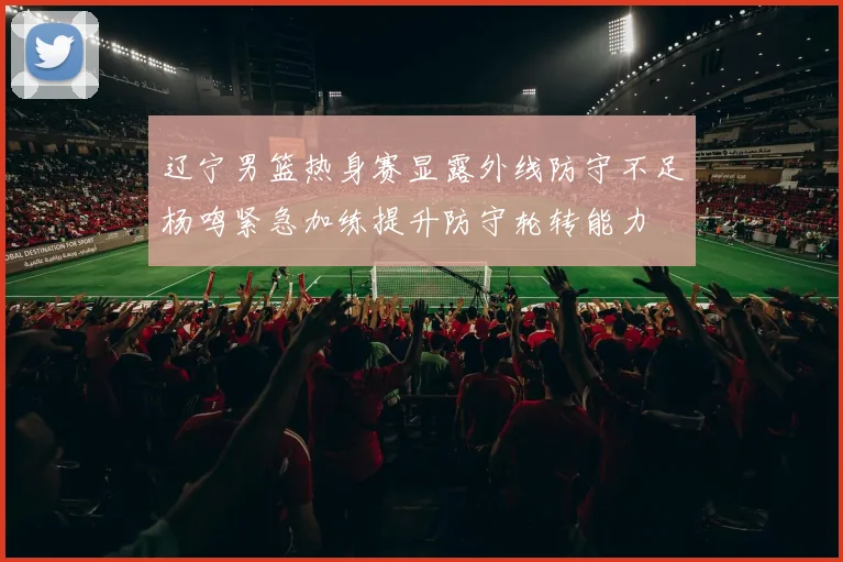 辽宁男篮热身赛显露外线防守不足杨鸣紧急加练提升防守轮转能力